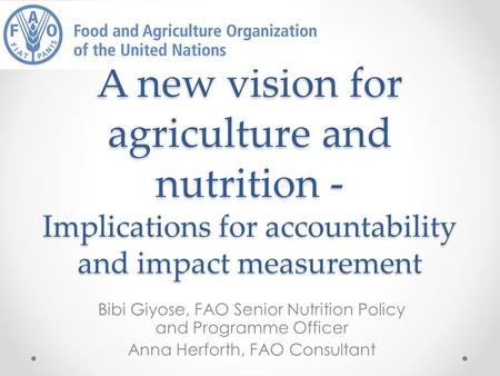 A new vision for agriculture and nutrition - Implications for accountability and impact measurement Bibi Giyose, FAO Senior Nutrition Policy and Programme.