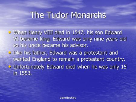 Liam Buckley The Tudor Monarchs When Henry VIII died in 1547, his son Edward VI became king. Edward was only nine years old so his uncle became his advisor.