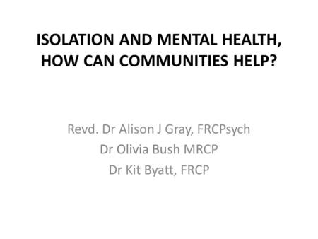 ISOLATION AND MENTAL HEALTH, HOW CAN COMMUNITIES HELP? Revd. Dr Alison J Gray, FRCPsych Dr Olivia Bush MRCP Dr Kit Byatt, FRCP.