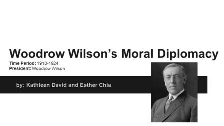 Woodrow Wilson’s Moral Diplomacy Time Period: 1910-1924 President: Woodrow Wilson by: Kathleen David and Esther Chia.