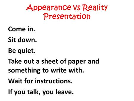 Appearance vs Reality Presentation Come in. Sit down. Be quiet. Take out a sheet of paper and something to write with. Wait for instructions. If you talk,