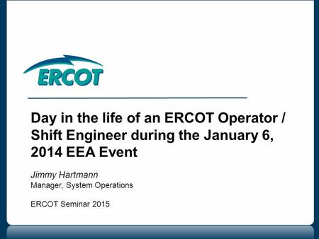 Day in the life of an ERCOT Operator / Shift Engineer during the January 6, 2014 EEA Event Jimmy Hartmann Manager, System Operations ERCOT Seminar 2015.