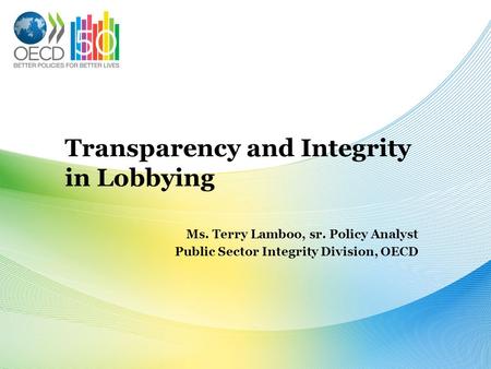 Transparency and Integrity in Lobbying Ms. Terry Lamboo, sr. Policy Analyst Public Sector Integrity Division, OECD.