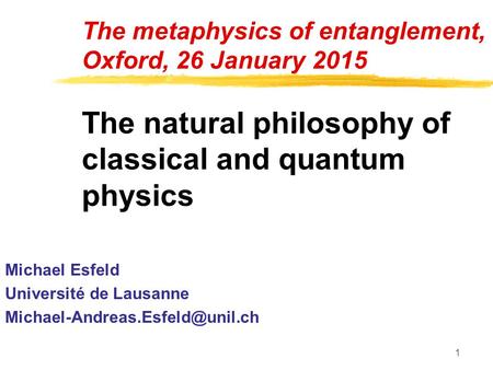 1 The metaphysics of entanglement, Oxford, 26 January 2015 The natural philosophy of classical and quantum physics Michael Esfeld Université de Lausanne.