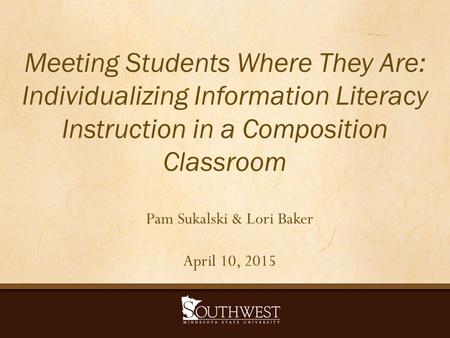 Meeting Students Where They Are: Individualizing Information Literacy Instruction in a Composition Classroom Pam Sukalski & Lori Baker April 10, 2015.