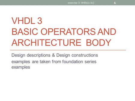 VHDL 3 BASIC OPERATORS AND ARCHITECTURE BODY Design descriptions & Design constructions examples are taken from foundation series examples exercise 3: