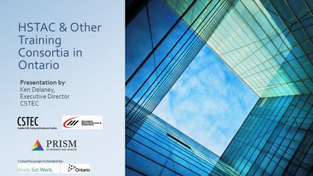 HSTAC & Other Training Consortia in Ontario Presentation by: Ken Delaney, Executive Director CSTEC Consortia projects funded by: 1.
