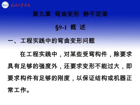 第九章 弯曲变形 静不定梁 §9-1 概 述 一、工程实践中的弯曲变形问题 在工程实践中，对某些受弯构件，除要求 具有足够的强度外，还要求变形不能过大，即 要求构件有足够的刚度，以保证结构或机器正 常工作。