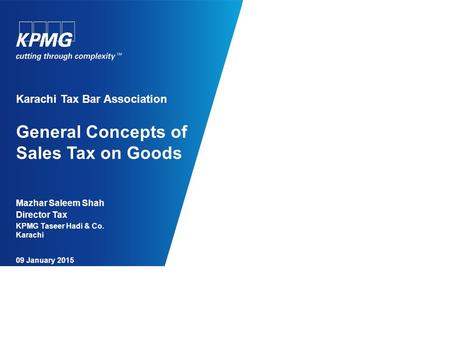 Karachi Tax Bar Association General Concepts of Sales Tax on Goods Mazhar Saleem Shah Director Tax KPMG Taseer Hadi & Co. Karachi 09 January 2015.