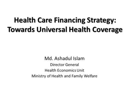 Health Care Financing Strategy: Towards Universal Health Coverage Md. Ashadul Islam Director General Health Economics Unit Ministry of Health and Family.