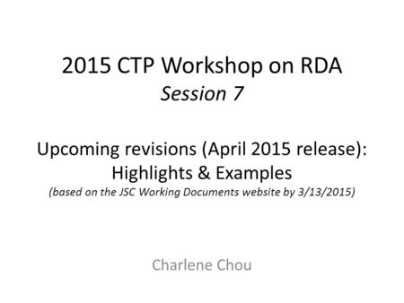 2015 CTP Workshop on RDA Session 7 Upcoming revisions (April 2015 release): Highlights & Examples (based on the JSC Working Documents website by 3/13/2015)