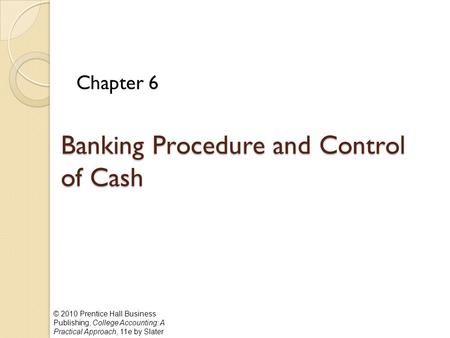 © 2010 Prentice Hall Business Publishing, College Accounting: A Practical Approach, 11e by Slater Banking Procedure and Control of Cash Chapter 6.