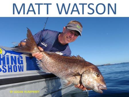 MATT WATSON BY LOGAN HUMPHREY MATT WATSON Grew up in a small town in Auckland. He started fishing when he was 3 years old with his father and grandfather.