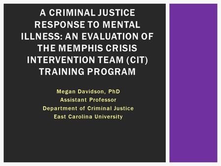 Megan Davidson, PhD Assistant Professor Department of Criminal Justice East Carolina University A CRIMINAL JUSTICE RESPONSE TO MENTAL ILLNESS: AN EVALUATION.