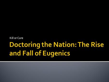 Kill or Cure.  1. Introduce eugenics as a prime example of ‘doctoring the nation’ between the 1880s and 1940s  2. Demonstrate that this went beyond.