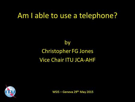 Am I able to use a telephone? by Christopher FG Jones Vice Chair ITU JCA-AHF WSIS – Geneva 29 th May 2015.