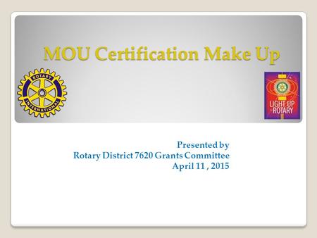 MOU Certification Make Up Presented by Rotary District 7620 Grants Committee April 11, 2015.