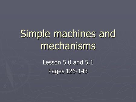 Simple machines and mechanisms Lesson 5.0 and 5.1 Pages 126-143.