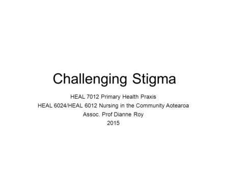 Challenging Stigma HEAL 7012 Primary Health Praxis HEAL 6024/HEAL 6012 Nursing in the Community Aotearoa Assoc. Prof Dianne Roy 2015.