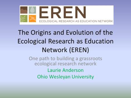 The Origins and Evolution of the Ecological Research as Education Network (EREN) One path to building a grassroots ecological research network Laurie Anderson.