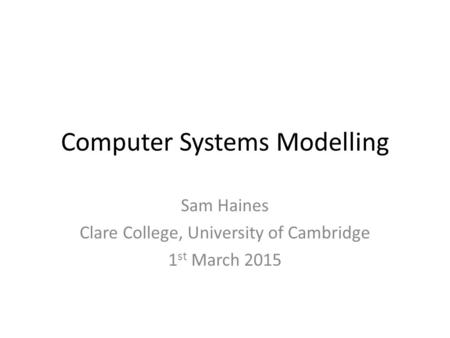 Computer Systems Modelling Sam Haines Clare College, University of Cambridge 1 st March 2015.