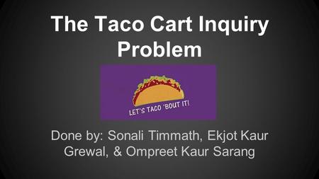 The Taco Cart Inquiry Problem Done by: Sonali Timmath, Ekjot Kaur Grewal, & Ompreet Kaur Sarang.