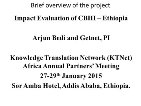 Brief overview of the project Impact Evaluation of CBHI – Ethiopia Arjun Bedi and Getnet, PI Knowledge Translation Network (KTNet) Africa Annual Partners’