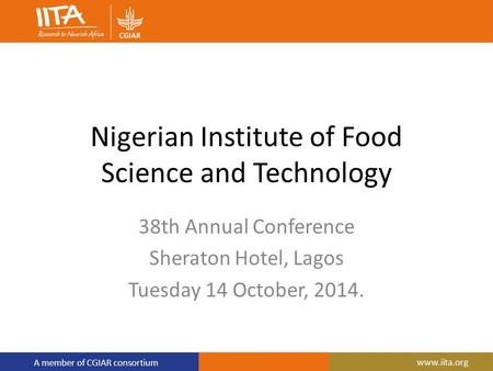 A member of CGIAR consortium www.iita.org Nigerian Institute of Food Science and Technology 38th Annual Conference Sheraton Hotel, Lagos Tuesday 14 October,