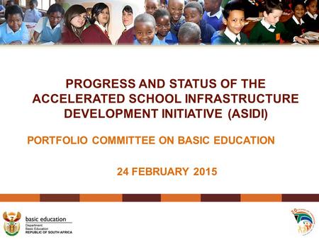 PROGRESS AND STATUS OF THE ACCELERATED SCHOOL INFRASTRUCTURE DEVELOPMENT INITIATIVE (ASIDI) PORTFOLIO COMMITTEE ON BASIC EDUCATION 24 FEBRUARY 2015.