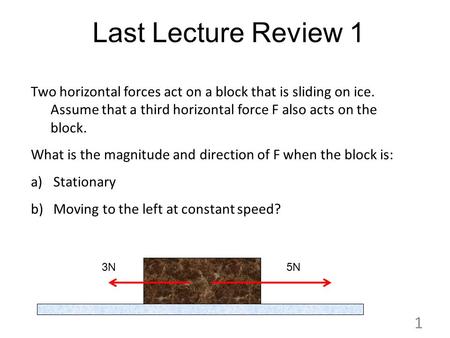 Last Lecture Review 1 Two horizontal forces act on a block that is sliding on ice. Assume that a third horizontal force F also acts on the block. What.