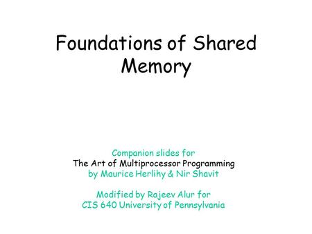 Foundations of Shared Memory Companion slides for The Art of Multiprocessor Programming by Maurice Herlihy & Nir Shavit Modified by Rajeev Alur for CIS.