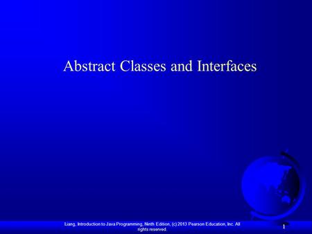 Liang, Introduction to Java Programming, Ninth Edition, (c) 2013 Pearson Education, Inc. All rights reserved. 1 1 Abstract Classes and Interfaces.