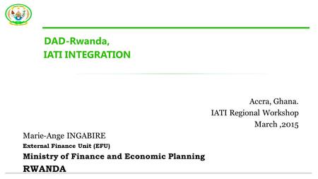 DAD-Rwanda, IATI INTEGRATION Accra, Ghana. IATI Regional Workshop March,2015 Marie-Ange INGABIRE External Finance Unit (EFU) Ministry of Finance and Economic.