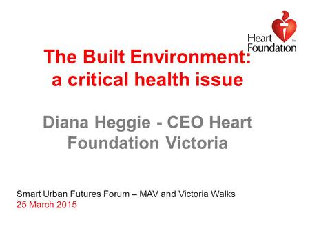 The Built Environment: a critical health issue Diana Heggie - CEO Heart Foundation Victoria Smart Urban Futures Forum – MAV and Victoria Walks 25 March.