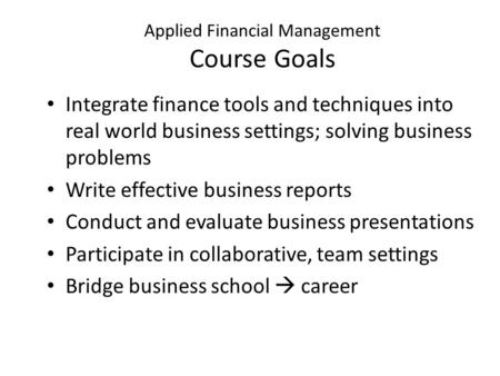 Applied Financial Management Course Goals Integrate finance tools and techniques into real world business settings; solving business problems Write effective.