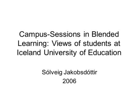 Campus-Sessions in Blended Learning: Views of students at Iceland University of Education Sólveig Jakobsdóttir 2006.