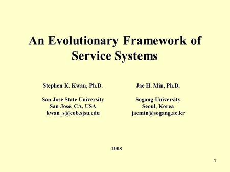 1 An Evolutionary Framework of Service Systems Stephen K. Kwan, Ph.D. San José State University San José, CA, USA Jae H. Min, Ph.D.