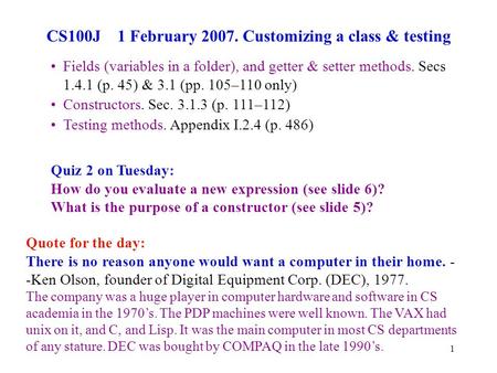 1 CS100J 1 February 2007. Customizing a class & testing Quote for the day: There is no reason anyone would want a computer in their home. - -Ken Olson,