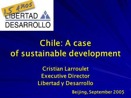 1 Cristian Larroulet Executive Director Libertad y Desarrollo Beijing, September 2005 Chile: A case of sustainable development.