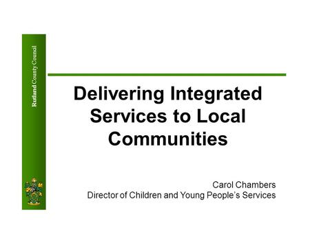 Rutland County Council Delivering Integrated Services to Local Communities Carol Chambers Director of Children and Young People’s Services.