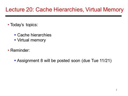 1 Lecture 20: Cache Hierarchies, Virtual Memory Today’s topics:  Cache hierarchies  Virtual memory Reminder:  Assignment 8 will be posted soon (due.