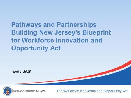 UNITED STATES DEPARTMENT OF LABOR April 1, 2015 Pathways and Partnerships Building New Jersey’s Blueprint for Workforce Innovation and Opportunity Act.