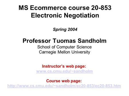 MS Ecommerce course 20-853 Electronic Negotiation Spring 2004 Professor Tuomas Sandholm School of Computer Science Carnegie Mellon University Instructor’s.