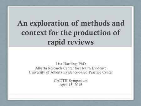 An exploration of methods and context for the production of rapid reviews Lisa Hartling, PhD Alberta Research Center for Health Evidence University of.