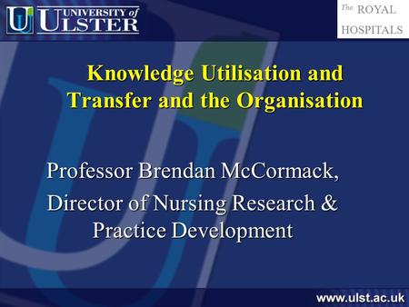 The ROYAL HOSPITALS Knowledge Utilisation and Transfer and the Organisation Professor Brendan McCormack, Director of Nursing Research & Practice Development.