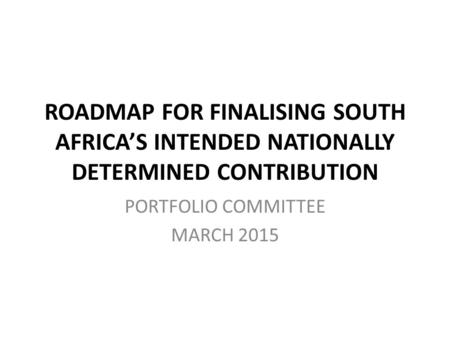 ROADMAP FOR FINALISING SOUTH AFRICA’S INTENDED NATIONALLY DETERMINED CONTRIBUTION PORTFOLIO COMMITTEE MARCH 2015.