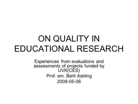 ON QUALITY IN EDUCATIONAL RESEARCH Experiences from evaluations and assessments of projects funded by UVK(CES) Prof. em. Berit Askling 2008-05-06.