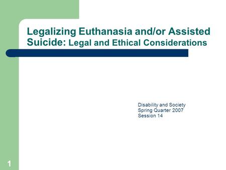 1 Legalizing Euthanasia and/or Assisted Suicide: Legal and Ethical Considerations Disability and Society Spring Quarter 2007 Session 14.