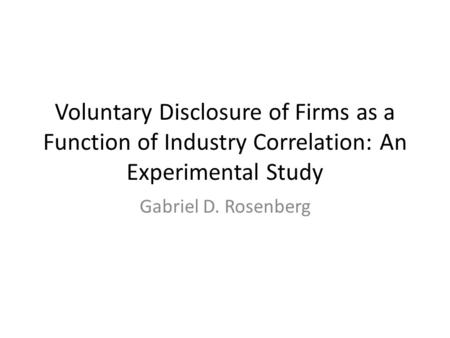 Voluntary Disclosure of Firms as a Function of Industry Correlation: An Experimental Study Gabriel D. Rosenberg.