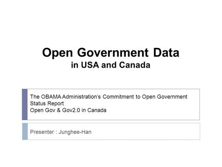 The OBAMA Administration’s Commitment to Open Government Status Report Open Gov & Gov2.0 in Canada Presenter : Junghee-Han Open Government Data in USA.